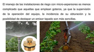 El manejo de las instalaciones de riego con micro-aspersores es menos
complicado que aquellas que emplean goteros, ya que la supervisión
de la operación del equipo, la incidencia de su obturación y la
posibilidad de destapar un emisor tapado son más sencillas.
 