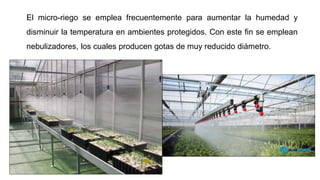 El micro-riego se emplea frecuentemente para aumentar la humedad y
disminuir la temperatura en ambientes protegidos. Con este fin se emplean
nebulizadores, los cuales producen gotas de muy reducido diámetro.
 