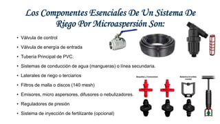 Los Componentes Esenciales De Un Sistema De
Riego Por Microaspersión Son:
• Válvula de control
• Válvula de energía de entrada
• Tubería Principal de PVC.
• Sistemas de conducción de agua (mangueras) o línea secundaria.
• Laterales de riego o terciarios
• Filtros de malla o discos (140 mesh)
• Emisores, micro aspersores, difusores o nebulizadores.
• Reguladores de presión
• Sistema de inyección de fertilizante (opcional)
 