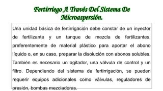 Fertirriego A Través Del Sistema De
Microaspersión.
Una unidad básica de fertirrigación debe constar de un inyector
de fertilizante y un tanque de mezcla de fertilizantes,
preferentemente de material plástico para aportar el abono
líquido o, en su caso, preparar la disolución con abonos solubles.
También es necesario un agitador, una válvula de control y un
filtro. Dependiendo del sistema de fertirrigación, se pueden
requerir equipos adicionales como válvulas, reguladores de
presión, bombas mezcladoras.
 