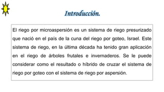 Introducción.
El riego por microaspersión es un sistema de riego presurizado
que nació en el país de la cuna del riego por goteo, Israel. Este
sistema de riego, en la última década ha tenido gran aplicación
en el riego de árboles frutales e invernaderos. Se le puede
considerar como el resultado o híbrido de cruzar el sistema de
riego por goteo con el sistema de riego por aspersión.
 