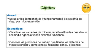 Objetivos
General
Estudiar los componentes y funcionamiento del sistema de
riego por microaspersión.
Específicos
Clasificar las variantes de microaspersión utilizadas que dentro
del medio agrícola tienen distintas funciones.
Conocer las presiones de trabajo que tienen los sistemas de
microaspersión y como esto se relaciona con su eficiencia.
 