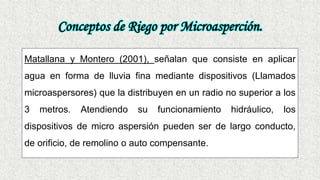 Conceptos de Riego por Microasperción.
Matallana y Montero (2001), señalan que consiste en aplicar
agua en forma de lluvia fina mediante dispositivos (Llamados
microaspersores) que la distribuyen en un radio no superior a los
3 metros. Atendiendo su funcionamiento hidráulico, los
dispositivos de micro aspersión pueden ser de largo conducto,
de orificio, de remolino o auto compensante.
 