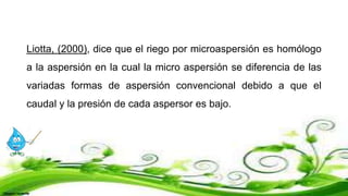 Liotta, (2000), dice que el riego por microaspersión es homólogo
a la aspersión en la cual la micro aspersión se diferencia de las
variadas formas de aspersión convencional debido a que el
caudal y la presión de cada aspersor es bajo.
 