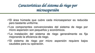 Características del sistema de riego por
microaspersión
El área húmeda que cubre cada microaspersor es reducida
pero bastante uniforme.
Los componentes convencionales del sistema de riego por
micro aspersión son pequeños y económicos.
La instalación del sistema de riego generalmente es fija
mejorando la eficiencia de riego.
El sistema de riego por micro aspersión requiere bajos
caudales para su operación.
 