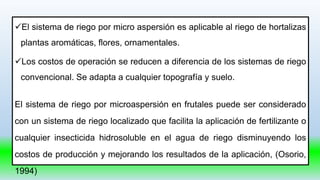 El sistema de riego por micro aspersión es aplicable al riego de hortalizas
plantas aromáticas, flores, ornamentales.
Los costos de operación se reducen a diferencia de los sistemas de riego
convencional. Se adapta a cualquier topografía y suelo.
El sistema de riego por microaspersión en frutales puede ser considerado
con un sistema de riego localizado que facilita la aplicación de fertilizante o
cualquier insecticida hidrosoluble en el agua de riego disminuyendo los
costos de producción y mejorando los resultados de la aplicación, (Osorio,
1994)
 