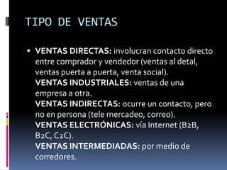 TIPO DE VENTAS

 VENTAS DIRECTAS: involucran contacto directo
  entre comprador y vendedor (ventas al detal,
  ventas puerta a puerta, venta social).
  VENTAS INDUSTRIALES: ventas de una
  empresa a otra.
  VENTAS INDIRECTAS: ocurre un contacto, pero
  no en persona (tele mercadeo, correo).
  VENTAS ELECTRÓNICAS: vía Internet (B2B,
  B2C, C2C).
  VENTAS INTERMEDIADAS: por medio de
  corredores.
 
