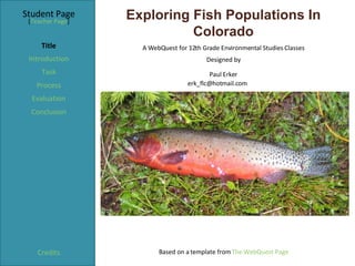 Exploring Fish Populations In Colorado Student Page Title Introduction Task Process Evaluation Conclusion Credits [ Teacher Page ] A WebQuest for 12th Grade Environmental Studies Classes Designed by Paul Erker [email_address] Based on a template from  The WebQuest Page 