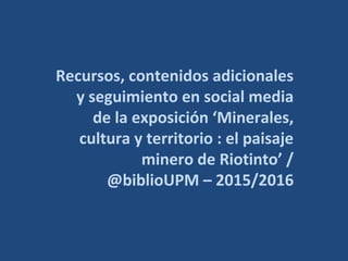 Recursos, contenidos adicionales
y seguimiento en social media
de la exposición ‘Minerales,
cultura y territorio : el paisaje
minero de Riotinto’ /
@biblioUPM – 2015/2016
 