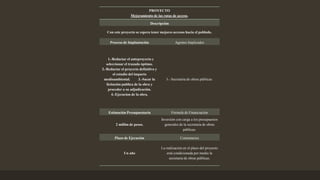 PROYECTO
Mejoramiento de las rutas de acceso.
Descripción
Con este proyecto se espera tener mejores accesos hacia el poblado.
Proceso de Implantación Agentes Implicados
1.-Redactar el anteproyecto y
seleccionar el trazado óptimo.
2.-Redactar el proyecto definitivo y
el estudio del impacto
medioambiental. 3.-Sacar la
licitación publica de la obra y
proceder a su adjudicación.
4.-Ejecucion de la obra.
3.- Secretaria de obras públicas.
Estimación Presupuestaria Fórmula de Financiación
2 millón de pesos.
Inversión con carga a los presupuestos
generales de la secretaria de obras
públicas.
Plazo de Ejecución Comentarios
Un año
La realización en el plazo del proyecto
está condicionada por medio la
secretaria de obras públicas.
 