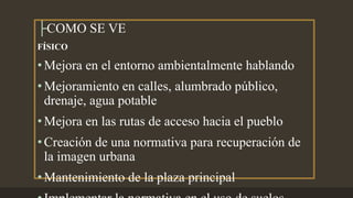 ├COMO SE VE
FÍSICO
•Mejora en el entorno ambientalmente hablando
•Mejoramiento en calles, alumbrado público,
drenaje, agua potable
•Mejora en las rutas de acceso hacia el pueblo
•Creación de una normativa para recuperación de
la imagen urbana
•Mantenimiento de la plaza principal
 