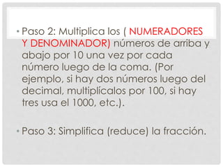 • Paso 2: Multiplica los ( NUMERADORES
Y DENOMINADOR) números de arriba y
abajo por 10 una vez por cada
número luego de la coma. (Por
ejemplo, si hay dos números luego del
decimal, multiplícalos por 100, si hay
tres usa el 1000, etc.).
• Paso 3: Simplifica (reduce) la fracción.
 