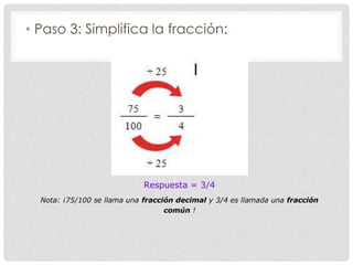 • Paso 3: Simplifica la fracción:
Respuesta = 3/4
Nota: ¡75/100 se llama una fracción decimal y 3/4 es llamada una fracción
común !
 