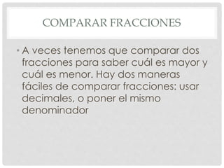 COMPARAR FRACCIONES
• A veces tenemos que comparar dos
fracciones para saber cuál es mayor y
cuál es menor. Hay dos maneras
fáciles de comparar fracciones: usar
decimales, o poner el mismo
denominador
 