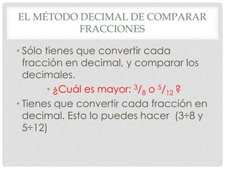 EL MÉTODO DECIMAL DE COMPARAR
FRACCIONES
• Sólo tienes que convertir cada
fracción en decimal, y comparar los
decimales.
• ¿Cuál es mayor: 3/8 o 5/12 ?
• Tienes que convertir cada fracción en
decimal. Esto lo puedes hacer (3÷8 y
5÷12)
 