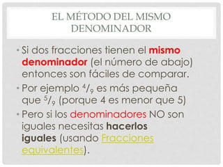 EL MÉTODO DEL MISMO
DENOMINADOR
• Si dos fracciones tienen el mismo
denominador (el número de abajo)
entonces son fáciles de comparar.
• Por ejemplo 4/9 es más pequeña
que 5/9 (porque 4 es menor que 5)
• Pero si los denominadores NO son
iguales necesitas hacerlos
iguales (usando Fracciones
equivalentes).
 