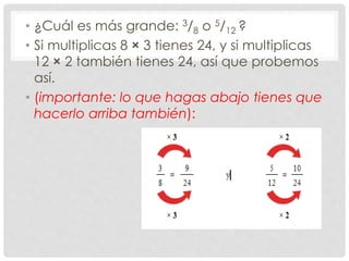 • ¿Cuál es más grande: 3/8 o 5/12 ?
• Si multiplicas 8 × 3 tienes 24, y si multiplicas
12 × 2 también tienes 24, así que probemos
así.
• (importante: lo que hagas abajo tienes que
hacerlo arriba también):
 