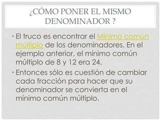 ¿CÓMO PONER EL MISMO
DENOMINADOR ?
• El truco es encontrar el Mínimo común
múltiplo de los denominadores. En el
ejemplo anterior, el mínimo común
múltiplo de 8 y 12 era 24.
• Entonces sólo es cuestión de cambiar
cada fracción para hacer que su
denominador se convierta en el
mínimo común múltiplo.
 