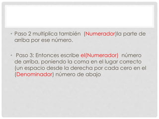 • Paso 2 multiplica también (Numerador)la parte de
arriba por ese número.
• Paso 3: Entonces escribe el(Numerador) número
de arriba, poniendo la coma en el lugar correcto
(un espacio desde la derecha por cada cero en el
(Denominador) número de abajo
 