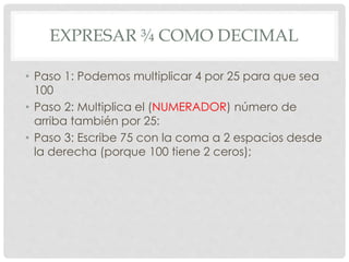 EXPRESAR ¾ COMO DECIMAL
• Paso 1: Podemos multiplicar 4 por 25 para que sea
100
• Paso 2: Multiplica el (NUMERADOR) número de
arriba también por 25:
• Paso 3: Escribe 75 con la coma a 2 espacios desde
la derecha (porque 100 tiene 2 ceros);
 