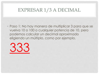 EXPRESAR 1/3 A DECIMAL
• Paso 1: No hay manera de multiplicar 3 para que se
vuelva 10 o 100 o cualquier potencia de 10, pero
podemos calcular un decimal aproximado
eligiendo un múltiplo, como por ejemplo,
333
 