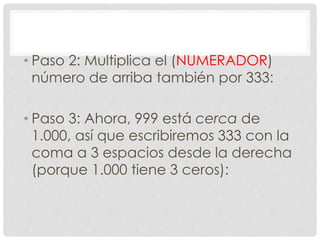 • Paso 2: Multiplica el (NUMERADOR)
número de arriba también por 333:
• Paso 3: Ahora, 999 está cerca de
1.000, así que escribiremos 333 con la
coma a 3 espacios desde la derecha
(porque 1.000 tiene 3 ceros):
 