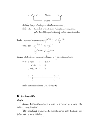 2. 1x
a < 2x
a ก็ต่อเมื่อ x1 < x2
ข้อสังเกต ปลดฐาน หรือเติมฐาน คงเดิมเครื่องหมายอสมการ
สิ่งที่ควรเน้น คาตอบที่ได้จากการแก้อสมการ ไม่ต้องนามาตรวจสอบคาตอบ
ยกเว้น ในกรณีที่มีการยกกาลังจานวนคู่ จะต้องตรวจสอบคาตอบด้วย
ตัวอย่าง 1 จงหาเซตคาตอบของอสมการ 12x8x2x
)
4
1
()
2
1
(
2


วิธีทา จาก 12x8x2x
)
4
1
()
2
1
(
2


24x28x2x
)
2
1
()
2
1
(
2


ปลดฐาน กลับข้างเครื่องหมายของอสมการเนื่องจากฐาน (
2
1
) มากกว่า 0 แต่น้อยกว่า 1
จะได้ x2
+ 2x + 8 > 2x + 24
x2
– 16 > 0
(x + 4) (x – 4) > 0
ดังนั้น เซตคาตอบอสมการคือ (-, -4)  (4, )
 ฟังก์ชันลอการิทึม
เกริ่นนา
เนื่องจาก ฟังก์ชันเอกซ์โพเนนเชียล { (x, y)  R x R+
/ y = ax
, a > 0, a  1 } เป็น
ฟังก์ชัน 1-1 จาก R ไปทั่วถึง R+
ทาให้เราทราบได้เลยว่า อินเวอร์สของฟังก์ชันเอกซ์โพเนนเชียล จะเป็นฟังก์ชันแน่ ๆ และ
ยังเป็นฟังก์ชัน 1-1 จาก R+
ไปทั่วถึง R
ไม่เปลี่ยน
0
-4
+ 0
4
+-
 