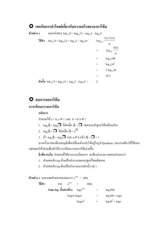  เทคนิคการทาโจทย์เกี่ยวกับความจริงของลาการิทึม
ตัวอย่าง 1 จงหาค่าของ lob1015 + kig1012 + log105 – log109
วิธีทา lob1015 + kig1012 + log105 – log109=
9
5x12x15
log10
=
9
900
log10
= log10100
= log10102
= 2 log1010
= 2(1)
ดังนั้น lob1015 + kig1012 + log105 – log109 = 2
 สมการลอการิทึม
การแก้สมการลอการิทึม
หลักการ
กาหนดให้ a > 0, a  1 และ b > 0, b  1
1. loga = loga ก็ต่อเมื่อ  =  (พยายามทาฐานให้เหมือนกัน)
2. loga =  ก็ต่อเมื่อ  = a
3. ถ้า loga = logb และ a  b แล้ว  =  = 1
บางครั้งอาจจะต้องสมมุติเพื่อเปลี่ยนตัวแปรให้อยู่ในรูป Quadratic และอาจต้องใช้วิธีแยก
แฟกเตอร์เข้าช่วยเพื่อทาให้การแก้สมการลอการิทึมง่ายขึ้น
สิ่งที่ควรเน้น คาตอบที่ได้จากการแก้สมการ จะต้องนามาตรวจสอบคาตอบว่า
1. ตัวเลขหลัง log ห้ามเป็นจานวนลยและศูนย์โดยเด็ดขาด
2. ตัวเลขหลัง log ต้องเป็นจานวนบวกเท่านั้น (R+
)
ตัวอย่าง 1 จงหาเซตคาตอบของสมการ xlogx
= 100x
วิธีทา จาก xlogx
= 100x
Take log ทั้งสองข้าง logxlogx
= log100x
(logx) (logx) = log100 + logx
(logx)2
= log102
+ logx
 