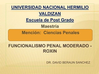 UNIVERSIDAD NACIONAL HERMILIO
VALDIZAN
Escuela de Post Grado
Maestría
Mención: Ciencias Penales
FUNCIONALISMO PENAL MODERADO -
ROXIN
DR. DAVID BERAUN SANCHEZ
 