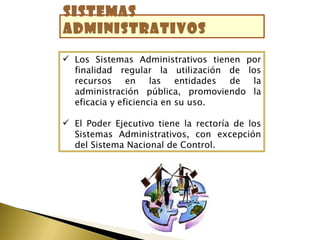 Sistemas
administrativos

 Los Sistemas Administrativos tienen por
  finalidad regular la utilización de los
  recursos     en    las   entidades de la
  administración pública, promoviendo la
  eficacia y eficiencia en su uso.

 El Poder Ejecutivo tiene la rectoría de los
  Sistemas Administrativos, con excepción
  del Sistema Nacional de Control.
 