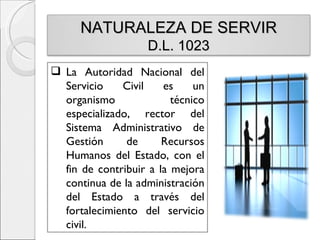 NATURALEZA DE SERVIR
                    D.L. 1023
 La Autoridad Nacional del
  Servicio    Civil    es     un
  organismo              técnico
  especializado, rector del
  Sistema Administrativo de
  Gestión      de      Recursos
  Humanos del Estado, con el
  fin de contribuir a la mejora
  continua de la administración
  del Estado a través del
  fortalecimiento del servicio
  civil.
 