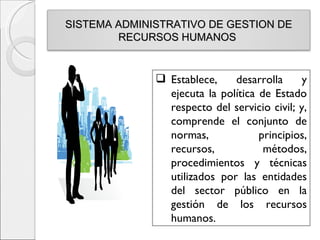 SISTEMA ADMINISTRATIVO DE GESTION DE
        RECURSOS HUMANOS


               Establece,    desarrolla      y
                ejecuta la política de Estado
                respecto del servicio civil; y,
                comprende el conjunto de
                normas,             principios,
                recursos,            métodos,
                procedimientos y técnicas
                utilizados por las entidades
                del sector público en la
                gestión de los recursos
                humanos.
 