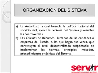 ORGANIZACIÓN DEL SISTEMA


a) La Autoridad, la cual formula la política nacional del
   servicio civil, ejerce la rectoría del Sistema y resuelve
   las controversias.
b) Las Oficinas de Recursos Humanos de las entidades o
   empresas del Estado, o las que hagan sus veces, que
   constituyen el nivel descentralizado responsable de
   implementar las normas, principios, métodos,
   procedimientos y técnicas del Sistema.
 