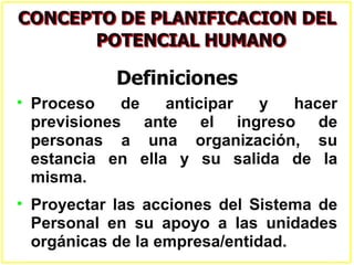 Definiciones
• Proceso    de   anticipar y  hacer
  previsiones ante el ingreso de
  personas a una organización, su
  estancia en ella y su salida de la
  misma.
• Proyectar las acciones del Sistema de
  Personal en su apoyo a las unidades
  orgánicas de la empresa/entidad.
 