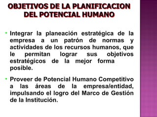 • Integrar la planeación estratégica de la
  empresa a un patrón de normas y
  actividades de los recursos humanos, que
  le   permitan    lograr   sus   objetivos
  estratégicos de la mejor forma
  posible.
• Proveer de Potencial Humano Competitivo
  a las áreas de la empresa/entidad,
  impulsando el logro del Marco de Gestión
  de la Institución.
 