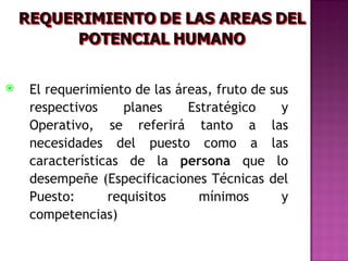    El requerimiento de las áreas, fruto de sus
    respectivos    planes     Estratégico     y
    Operativo, se referirá tanto a las
    necesidades del puesto como a las
    características de la persona que lo
    desempeñe (Especificaciones Técnicas del
    Puesto:      requisitos     mínimos       y
    competencias)
 