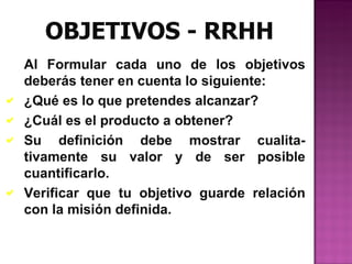 OBJETIVOS - RRHH
    Al Formular cada uno de los objetivos
    deberás tener en cuenta lo siguiente:
   ¿Qué es lo que pretendes alcanzar?
   ¿Cuál es el producto a obtener?
   Su definición debe mostrar cualita-
    tivamente su valor y de ser posible
    cuantificarlo.
   Verificar que tu objetivo guarde relación
    con la misión definida.
 