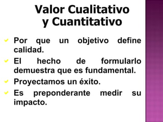 Valor Cualitativo
        y Cuantitativo
 Por que un objetivo define
  calidad.
 El    hecho    de     formularlo
  demuestra que es fundamental.
 Proyectamos un éxito.
 Es preponderante medir su
  impacto.
 