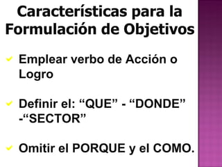 Características para la
Formulación de Objetivos
 Emplear verbo de Acción o
  Logro

 Definir el: “QUE” - “DONDE”
  -“SECTOR”

 Omitir el PORQUE y el COMO.
 