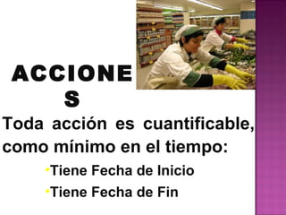 ACCIONE
    S
Toda acción es cuantificable,
como mínimo en el tiempo:
    •Tiene Fecha de Inicio
    •Tiene Fecha de Fin
 