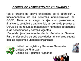 OFICINA DE ADMINISTRACIÓN Y FINANZAS

•Es el órgano de apoyo encargado de la operación y
funcionamiento de los sistemas administrativos del
OSCE. Tiene a su cargo la ejecución presupuestal,
financiera, contable y patrimonial, así como de proveer al
OSCE de los recursos materiales y humanos de acuerdo
a las necesidades y normas vigentes.
•Depende jerárquicamente de la Secretaría General.
Para el desarrollo de sus actividades funcionales cuenta
con las siguientes unidades orgánicas:

      •Unidad de Logística y Servicios Generales.
      •Unidad de Finanzas
      •Unidad de Recursos Humanos
 