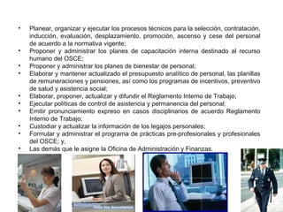 FUNCIONES DE LA UNIDAD DE RECURSOS HUMANOS
•   Planear, organizar y ejecutar los procesos técnicos para la selección, contratación,
    inducción, evaluación, desplazamiento, promoción, ascenso y cese del personal
    de acuerdo a la normativa vigente;
•   Proponer y administrar los planes de capacitación interna destinado al recurso
    humano del OSCE;
•   Proponer y administrar los planes de bienestar de personal;
•   Elaborar y mantener actualizado el presupuesto analítico de personal, las planillas
    de remuneraciones y pensiones, así como los programas de incentivos, preventivo
    de salud y asistencia social;
•   Elaborar, proponer, actualizar y difundir el Reglamento Interno de Trabajo;
•   Ejecutar políticas de control de asistencia y permanencia del personal;
•   Emitir pronunciamiento expreso en casos disciplinarios de acuerdo Reglamento
    Interno de Trabajo;
•   Custodiar y actualizar la información de los legajos personales;
•   Formular y administrar el programa de prácticas pre-profesionales y profesionales
    del OSCE; y,
•   Las demás que le asigne la Oficina de Administración y Finanzas.
 