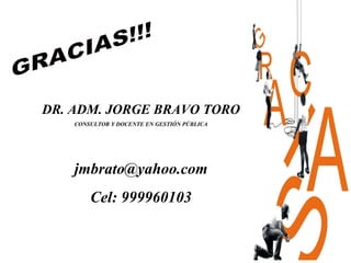 DR. ADM. JORGE BRAVO TORO
    CONSULTOR Y DOCENTE EN GESTIÓN PÚBLICA




    jmbrato@yahoo.com
        Cel: 999960103
 