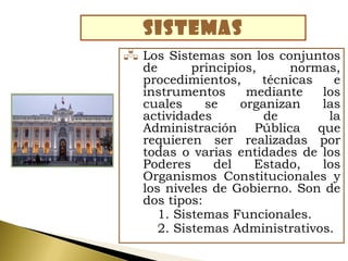 SISTEMAS
 Los  Sistemas son los conjuntos
  de       principios,     normas,
  procedimientos,      técnicas   e
  instrumentos      mediante    los
  cuales     se    organizan    las
  actividades          de        la
  Administración Pública que
  requieren ser realizadas por
  todas o varias entidades de los
  Poderes      del   Estado,    los
  Organismos Constitucionales y
  los niveles de Gobierno. Son de
  dos tipos:
     1. Sistemas Funcionales.
     2. Sistemas Administrativos.
 