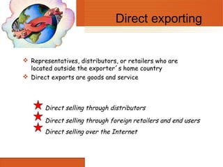 Direct exporting


 Representatives, distributors, or retailers who are
  located outside the exporter´s home country
 Direct exports are goods and service




       Direct selling through distributors
       Direct selling through foreign retailers and end users
       Direct selling over the Internet
 