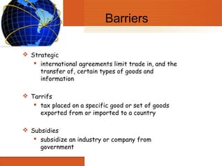 Barriers

 Strategic
    international agreements limit trade in, and the
     transfer of, certain types of goods and
     information

 Tarrifs
    tax placed on a specific good or set of goods
     exported from or imported to a country

 Subsidies
    subsidize an industry or company from
     government
 