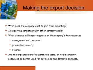Making the export decision


 What does the company want to gain from exporting?

 Is exporting consistent with other company goals?

 What demands will exporting place on the company's key resources

     management and personnel

     production capacity

     Finance

 Are the expected benefits worth the costs, or would company
   resources be better used for developing new domestic business?
 
