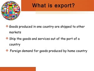 What is export?


 Goods produced in one country are shipped to other
  markets
 Ship the goods and services out of the port of a
  country
 Foreign demand for goods produced by home country
 