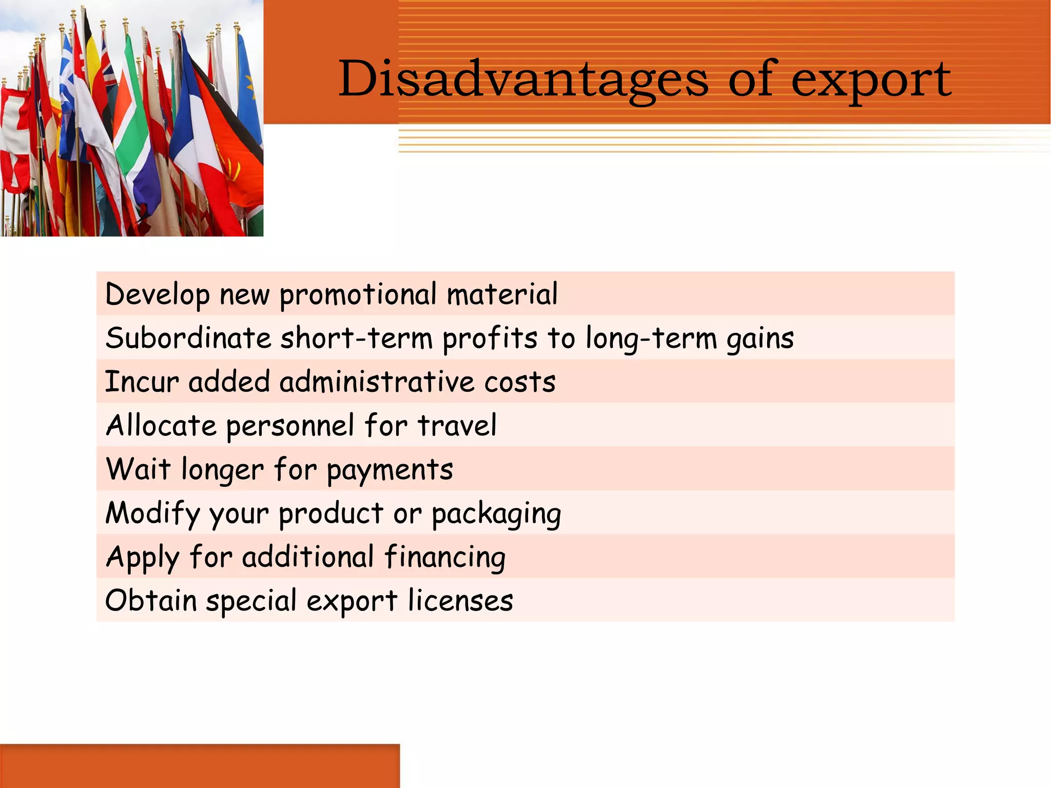 Disadvantages of export


Develop new promotional material
Subordinate short-term profits to long-term gains
Incur added administrative costs
Allocate personnel for travel
Wait longer for payments
Modify your product or packaging
Apply for additional financing
Obtain special export licenses
 
