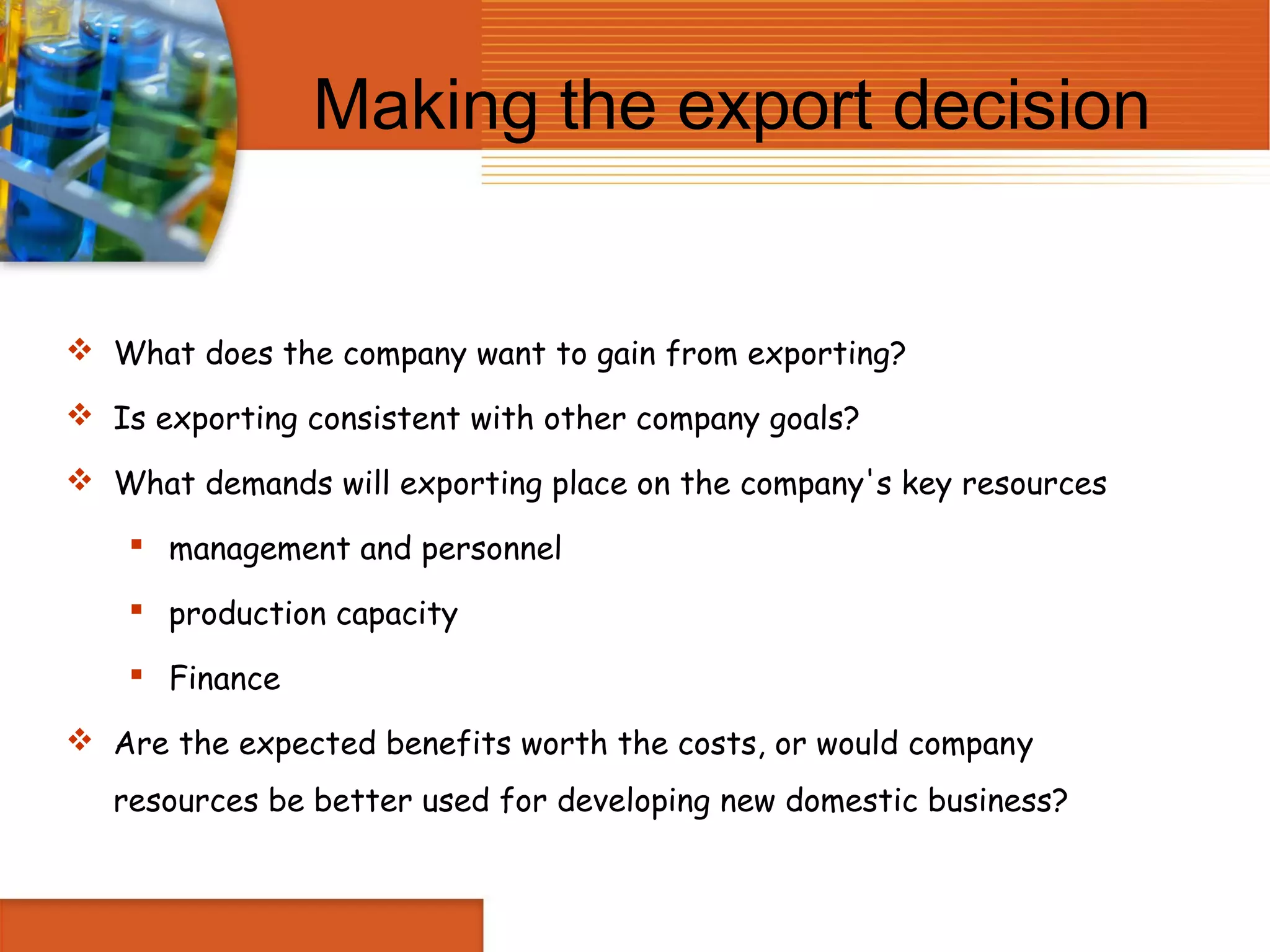 Making the export decision


 What does the company want to gain from exporting?

 Is exporting consistent with other company goals?

 What demands will exporting place on the company's key resources

     management and personnel

     production capacity

     Finance

 Are the expected benefits worth the costs, or would company
   resources be better used for developing new domestic business?
 